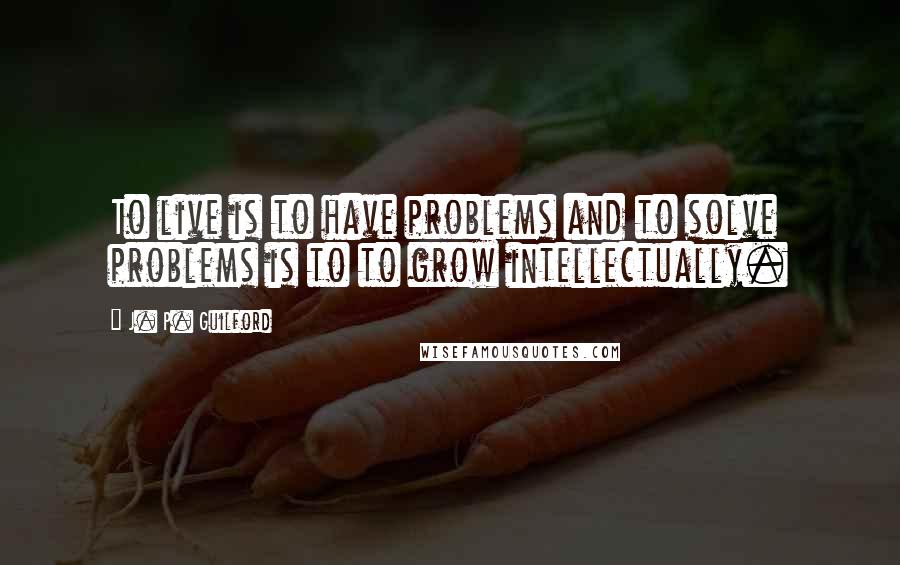 J. P. Guilford Quotes: To live is to have problems and to solve problems is to to grow intellectually.