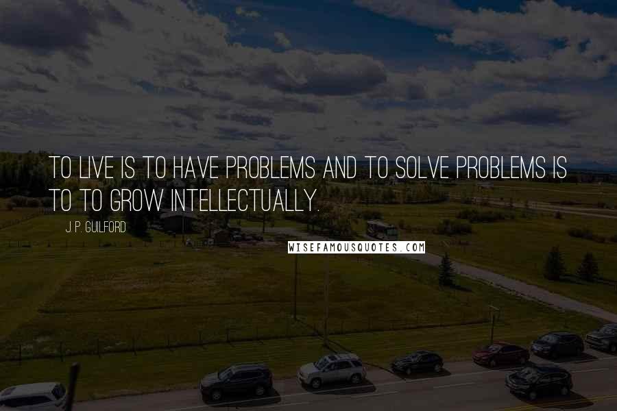 J. P. Guilford Quotes: To live is to have problems and to solve problems is to to grow intellectually.