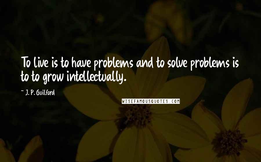 J. P. Guilford Quotes: To live is to have problems and to solve problems is to to grow intellectually.