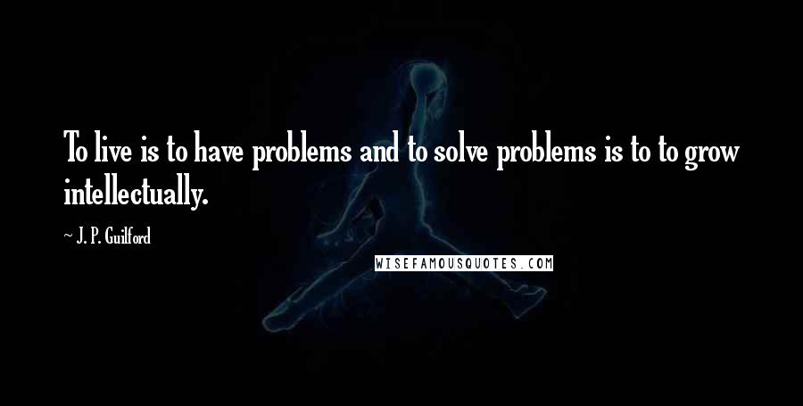 J. P. Guilford Quotes: To live is to have problems and to solve problems is to to grow intellectually.