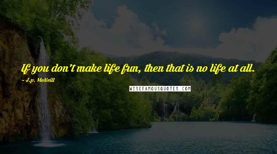 J.p. McNeill Quotes: If you don't make life fun, then that is no life at all.