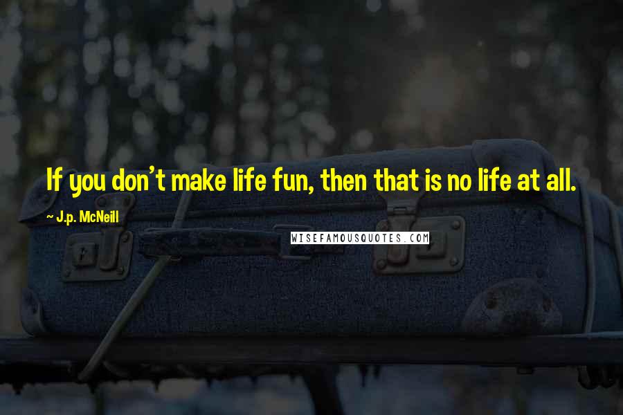 J.p. McNeill Quotes: If you don't make life fun, then that is no life at all.