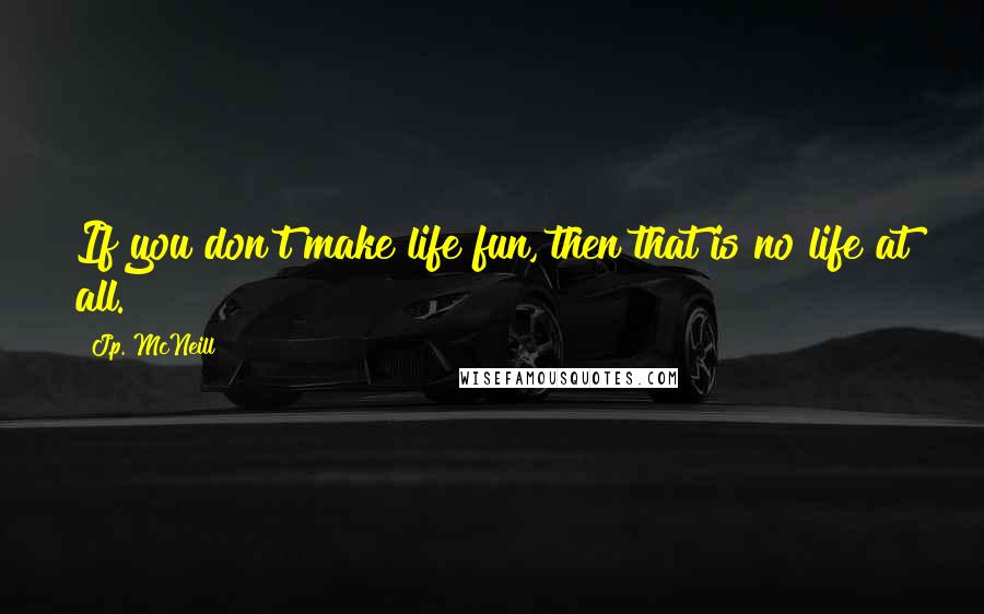 J.p. McNeill Quotes: If you don't make life fun, then that is no life at all.