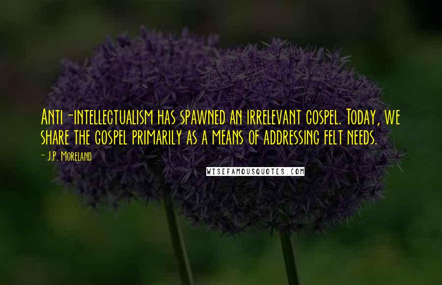 J.P. Moreland Quotes: Anti-intellectualism has spawned an irrelevant gospel. Today, we share the gospel primarily as a means of addressing felt needs.