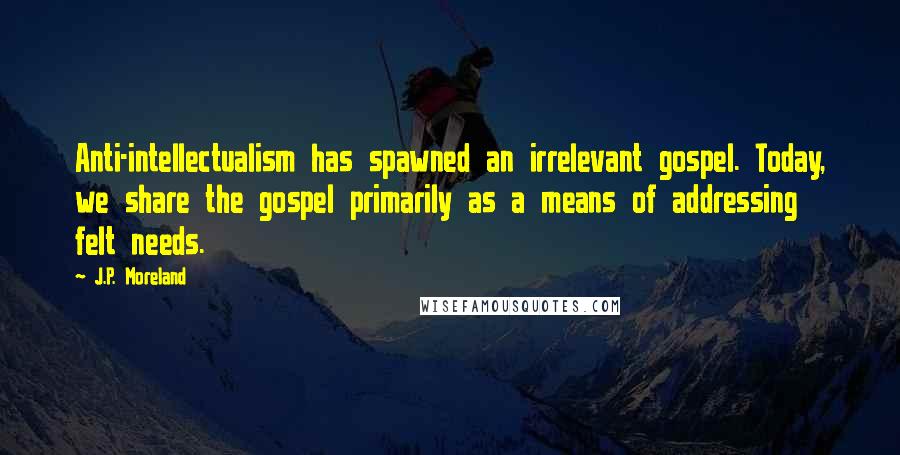 J.P. Moreland Quotes: Anti-intellectualism has spawned an irrelevant gospel. Today, we share the gospel primarily as a means of addressing felt needs.