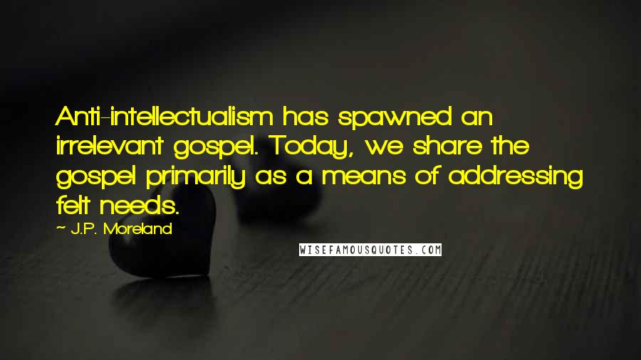 J.P. Moreland Quotes: Anti-intellectualism has spawned an irrelevant gospel. Today, we share the gospel primarily as a means of addressing felt needs.