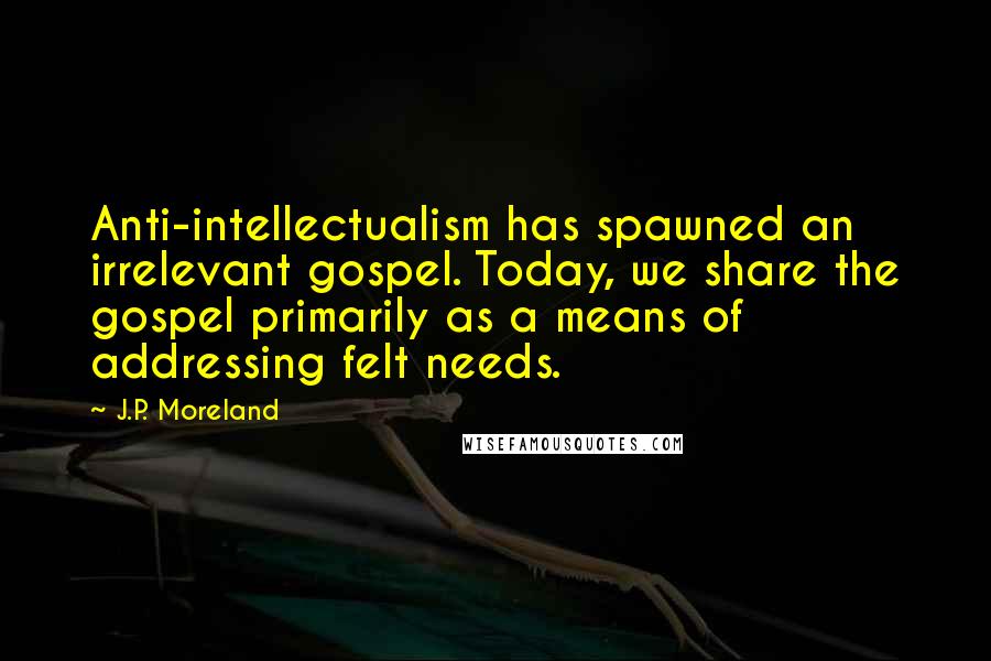 J.P. Moreland Quotes: Anti-intellectualism has spawned an irrelevant gospel. Today, we share the gospel primarily as a means of addressing felt needs.