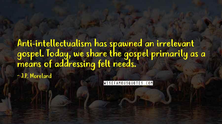 J.P. Moreland Quotes: Anti-intellectualism has spawned an irrelevant gospel. Today, we share the gospel primarily as a means of addressing felt needs.