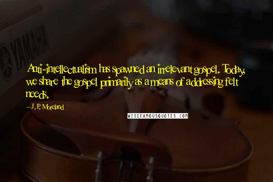 J.P. Moreland Quotes: Anti-intellectualism has spawned an irrelevant gospel. Today, we share the gospel primarily as a means of addressing felt needs.