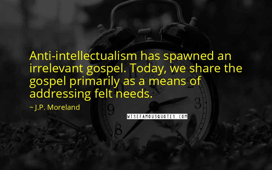 J.P. Moreland Quotes: Anti-intellectualism has spawned an irrelevant gospel. Today, we share the gospel primarily as a means of addressing felt needs.