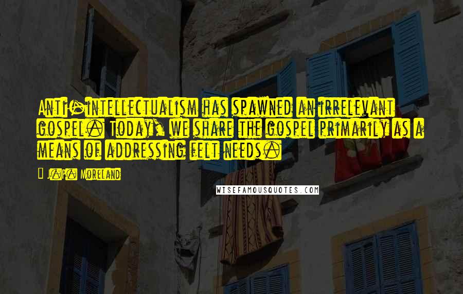 J.P. Moreland Quotes: Anti-intellectualism has spawned an irrelevant gospel. Today, we share the gospel primarily as a means of addressing felt needs.