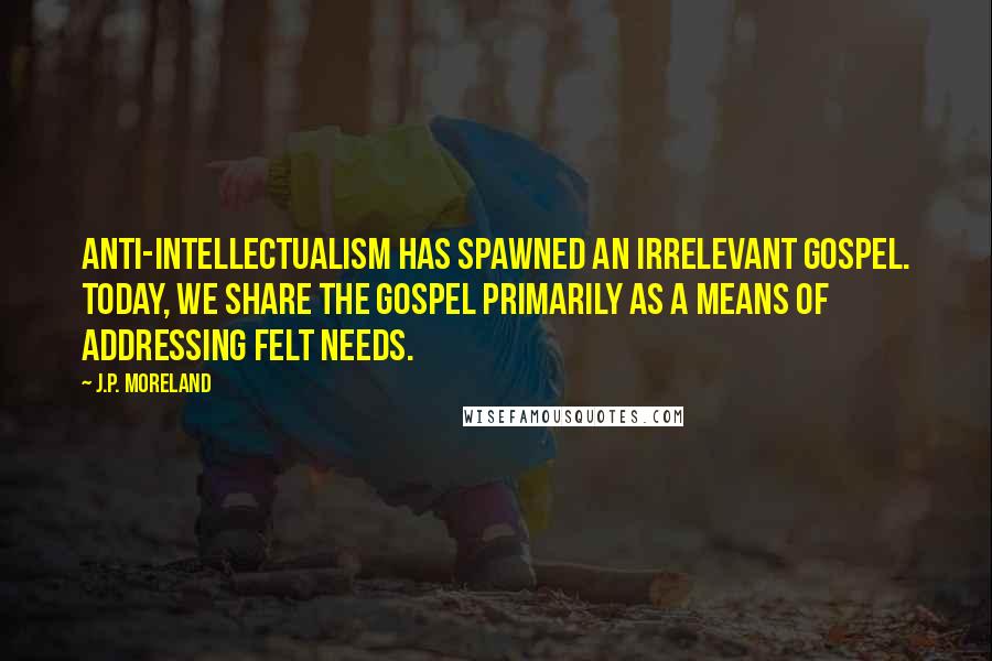 J.P. Moreland Quotes: Anti-intellectualism has spawned an irrelevant gospel. Today, we share the gospel primarily as a means of addressing felt needs.