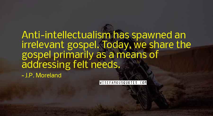 J.P. Moreland Quotes: Anti-intellectualism has spawned an irrelevant gospel. Today, we share the gospel primarily as a means of addressing felt needs.