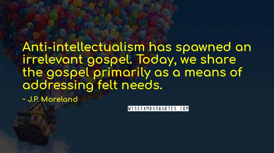 J.P. Moreland Quotes: Anti-intellectualism has spawned an irrelevant gospel. Today, we share the gospel primarily as a means of addressing felt needs.