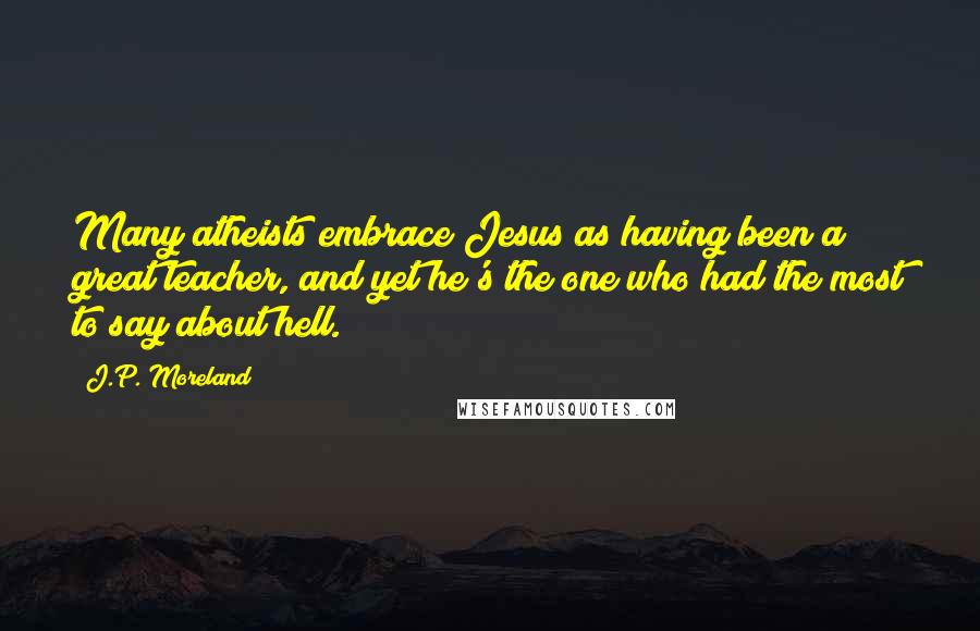 J.P. Moreland Quotes: Many atheists embrace Jesus as having been a great teacher, and yet he's the one who had the most to say about hell.