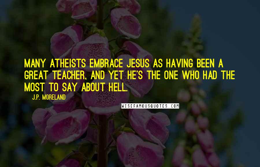 J.P. Moreland Quotes: Many atheists embrace Jesus as having been a great teacher, and yet he's the one who had the most to say about hell.