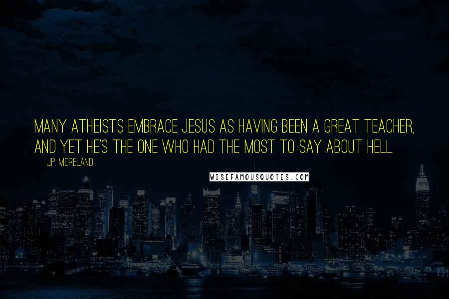 J.P. Moreland Quotes: Many atheists embrace Jesus as having been a great teacher, and yet he's the one who had the most to say about hell.