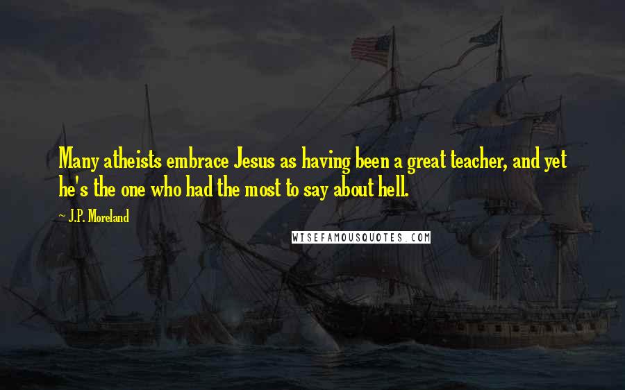 J.P. Moreland Quotes: Many atheists embrace Jesus as having been a great teacher, and yet he's the one who had the most to say about hell.