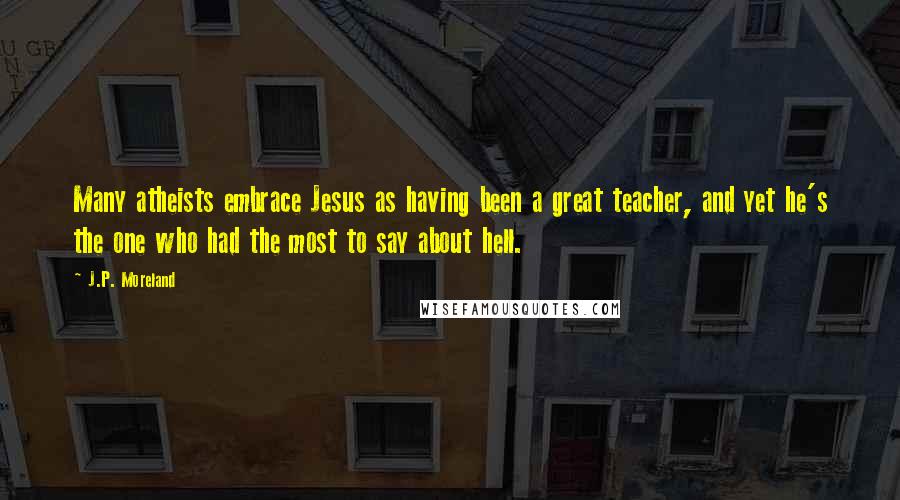 J.P. Moreland Quotes: Many atheists embrace Jesus as having been a great teacher, and yet he's the one who had the most to say about hell.