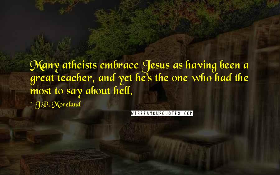 J.P. Moreland Quotes: Many atheists embrace Jesus as having been a great teacher, and yet he's the one who had the most to say about hell.