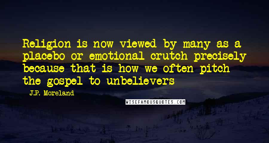 J.P. Moreland Quotes: Religion is now viewed by many as a placebo or emotional crutch precisely because that is how we often pitch the gospel to unbelievers