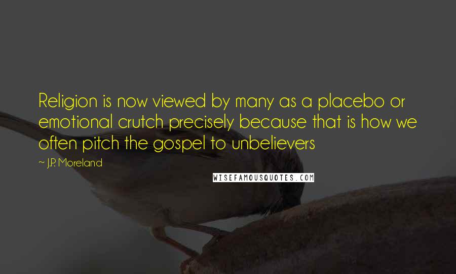J.P. Moreland Quotes: Religion is now viewed by many as a placebo or emotional crutch precisely because that is how we often pitch the gospel to unbelievers