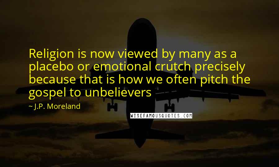 J.P. Moreland Quotes: Religion is now viewed by many as a placebo or emotional crutch precisely because that is how we often pitch the gospel to unbelievers