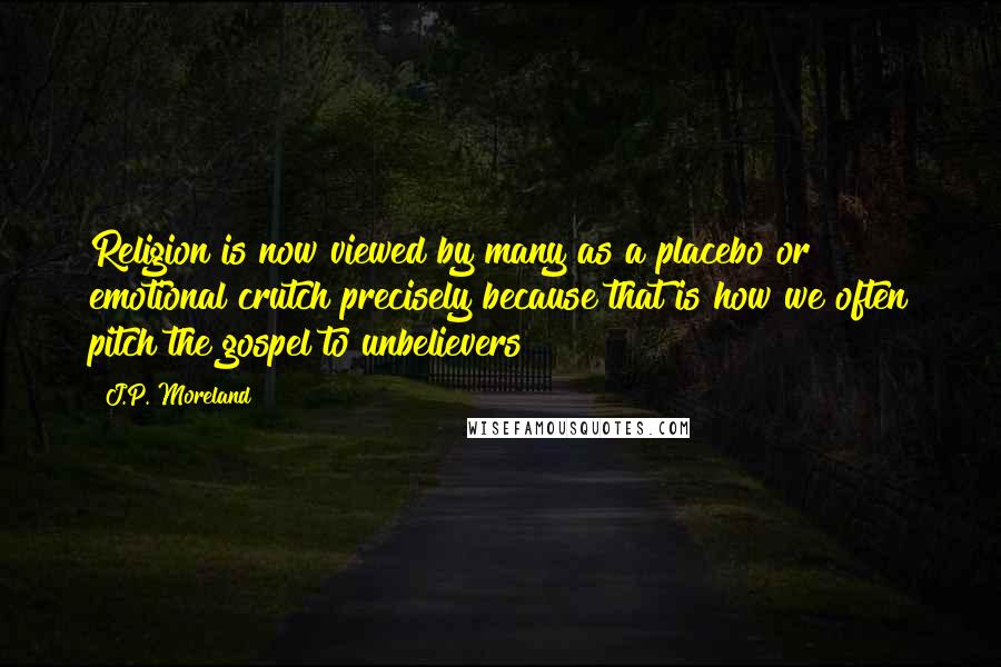 J.P. Moreland Quotes: Religion is now viewed by many as a placebo or emotional crutch precisely because that is how we often pitch the gospel to unbelievers