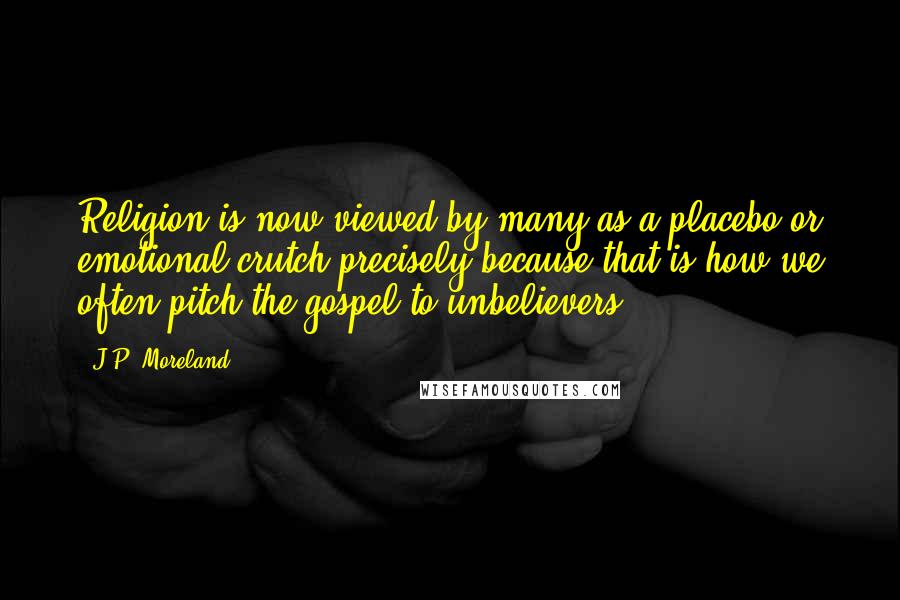 J.P. Moreland Quotes: Religion is now viewed by many as a placebo or emotional crutch precisely because that is how we often pitch the gospel to unbelievers