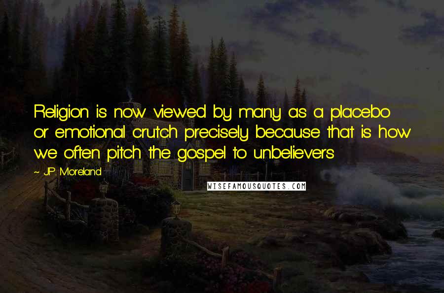J.P. Moreland Quotes: Religion is now viewed by many as a placebo or emotional crutch precisely because that is how we often pitch the gospel to unbelievers