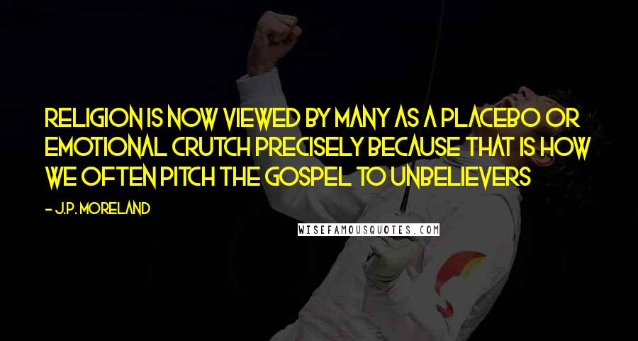 J.P. Moreland Quotes: Religion is now viewed by many as a placebo or emotional crutch precisely because that is how we often pitch the gospel to unbelievers