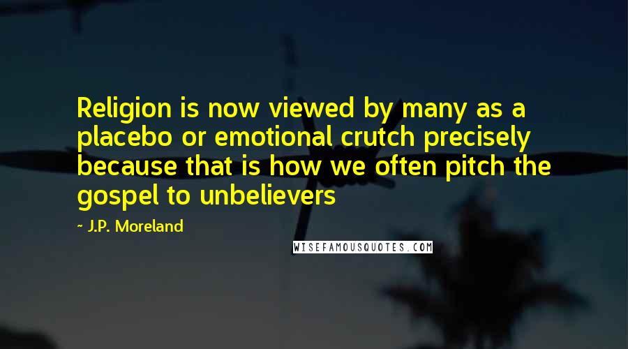 J.P. Moreland Quotes: Religion is now viewed by many as a placebo or emotional crutch precisely because that is how we often pitch the gospel to unbelievers