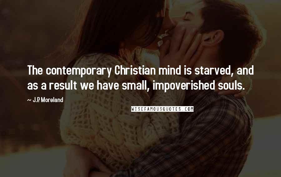 J.P. Moreland Quotes: The contemporary Christian mind is starved, and as a result we have small, impoverished souls.