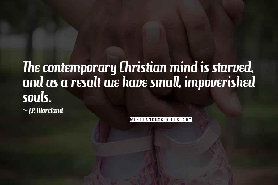 J.P. Moreland Quotes: The contemporary Christian mind is starved, and as a result we have small, impoverished souls.