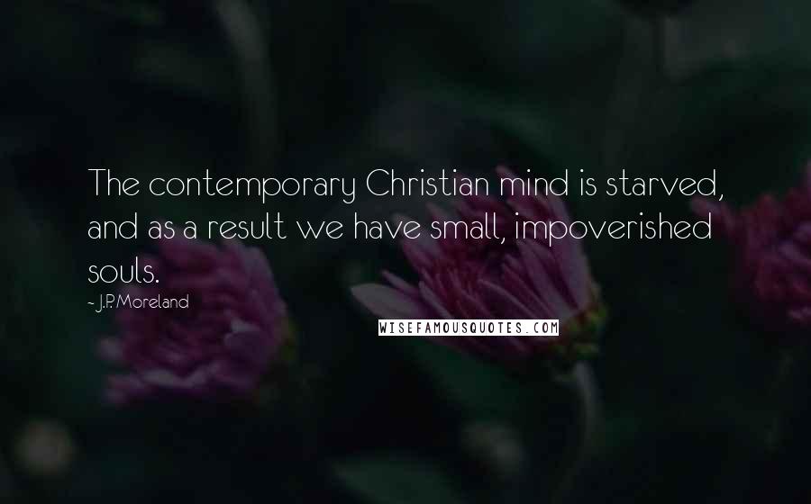 J.P. Moreland Quotes: The contemporary Christian mind is starved, and as a result we have small, impoverished souls.