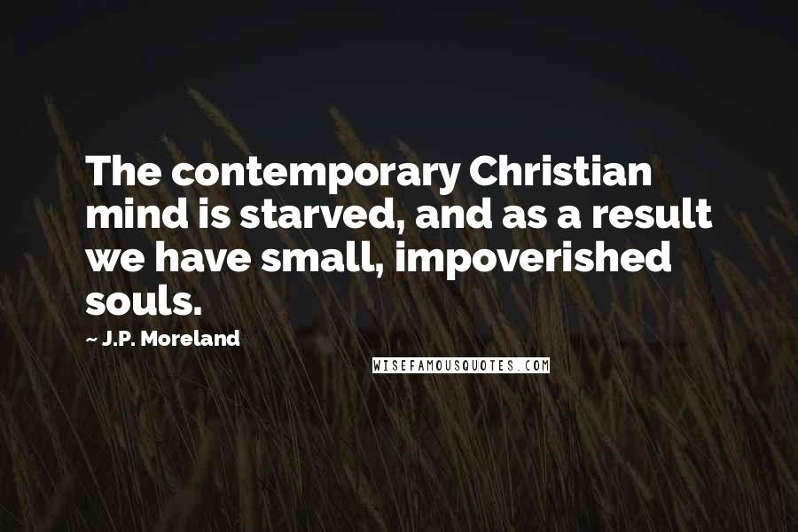 J.P. Moreland Quotes: The contemporary Christian mind is starved, and as a result we have small, impoverished souls.