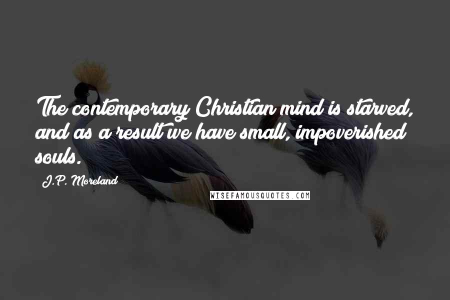 J.P. Moreland Quotes: The contemporary Christian mind is starved, and as a result we have small, impoverished souls.