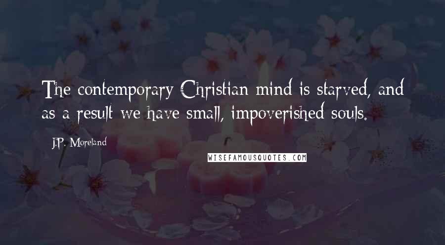 J.P. Moreland Quotes: The contemporary Christian mind is starved, and as a result we have small, impoverished souls.