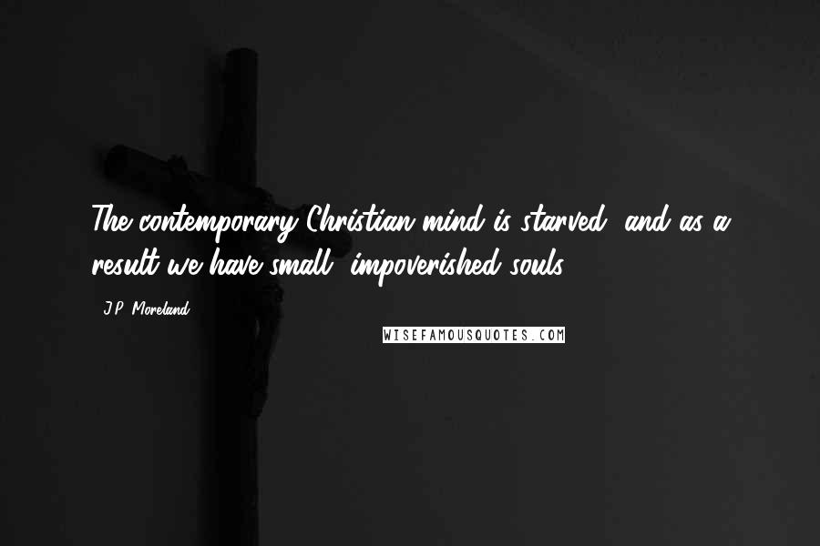 J.P. Moreland Quotes: The contemporary Christian mind is starved, and as a result we have small, impoverished souls.