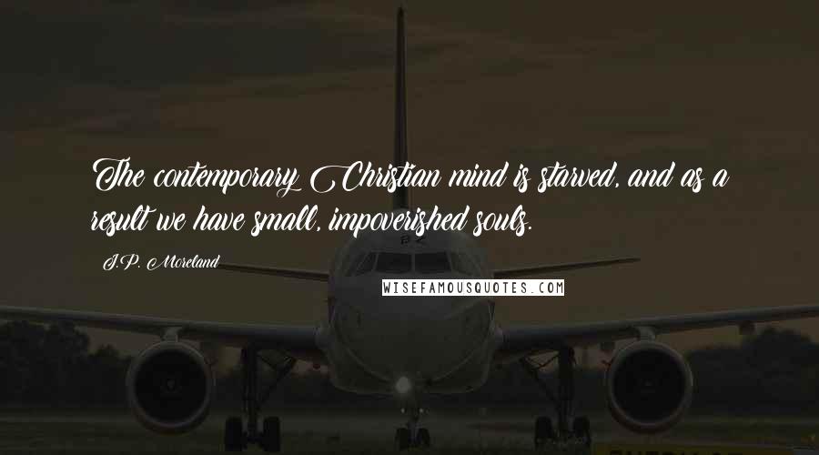 J.P. Moreland Quotes: The contemporary Christian mind is starved, and as a result we have small, impoverished souls.