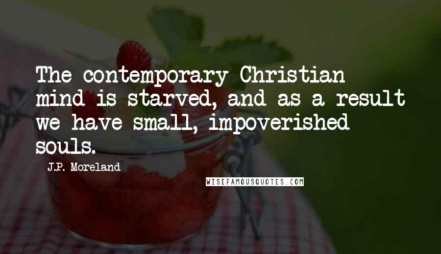 J.P. Moreland Quotes: The contemporary Christian mind is starved, and as a result we have small, impoverished souls.