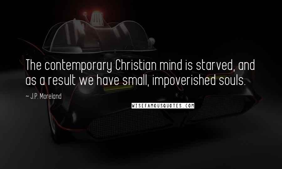 J.P. Moreland Quotes: The contemporary Christian mind is starved, and as a result we have small, impoverished souls.