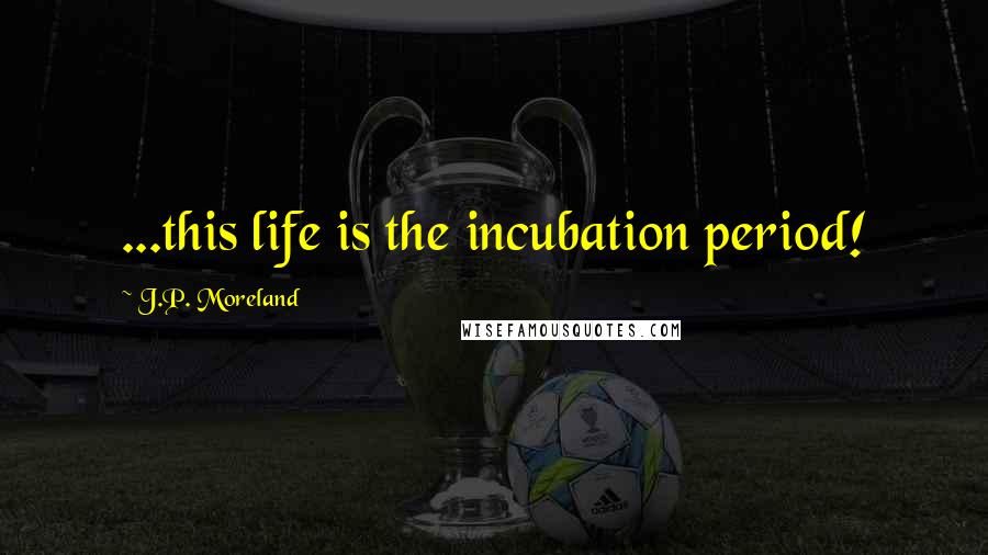 J.P. Moreland Quotes: ...this life is the incubation period!