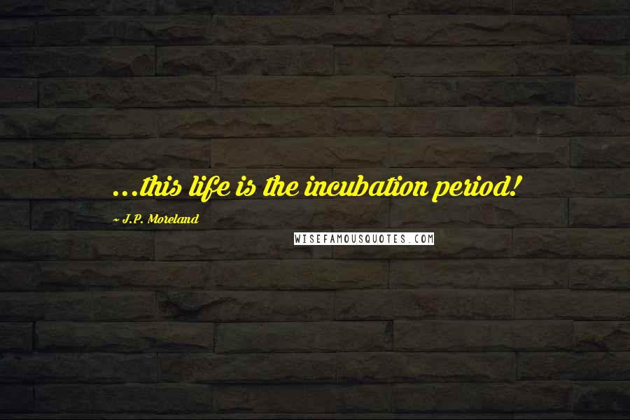 J.P. Moreland Quotes: ...this life is the incubation period!