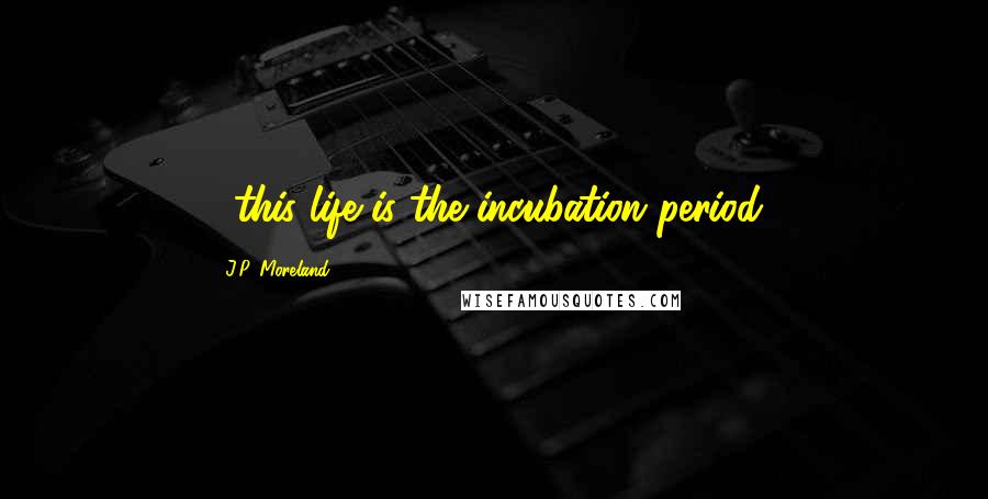 J.P. Moreland Quotes: ...this life is the incubation period!