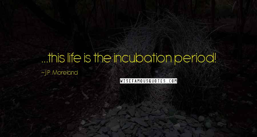 J.P. Moreland Quotes: ...this life is the incubation period!