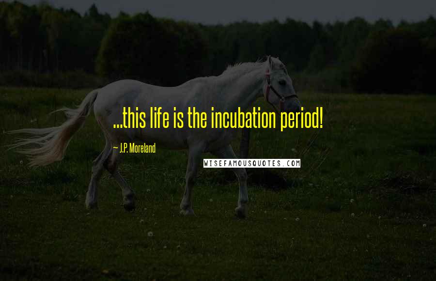 J.P. Moreland Quotes: ...this life is the incubation period!