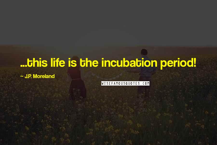 J.P. Moreland Quotes: ...this life is the incubation period!