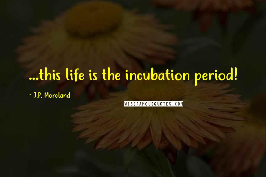 J.P. Moreland Quotes: ...this life is the incubation period!