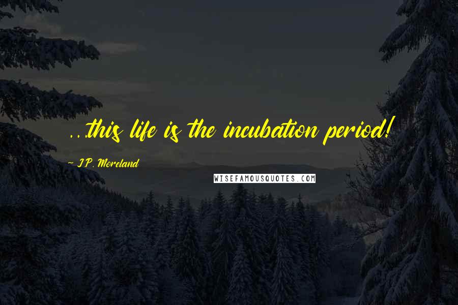 J.P. Moreland Quotes: ...this life is the incubation period!